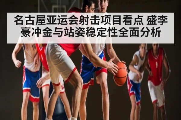 名古屋亚运会射击项目看点 盛李豪冲金与站姿稳定性全面分析